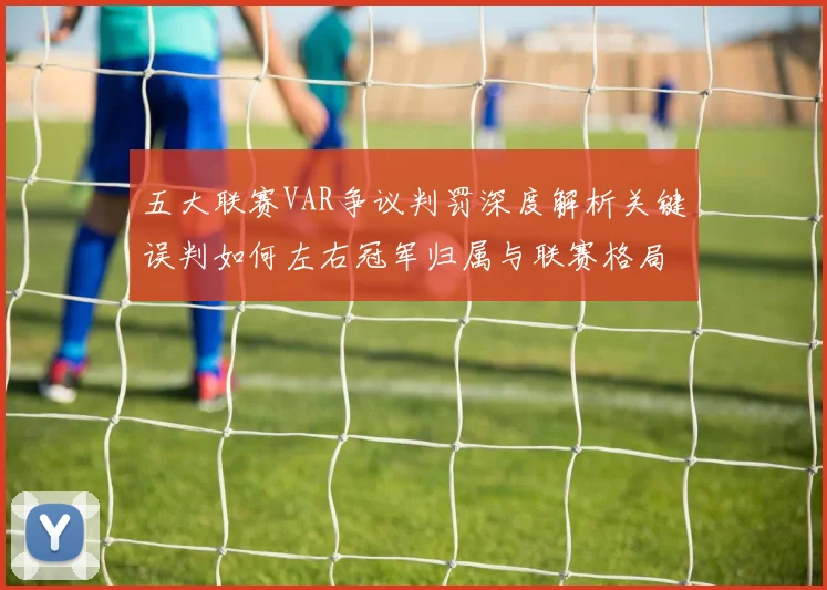 五大联赛VAR争议判罚深度解析关键误判如何左右冠军归属与联赛格局