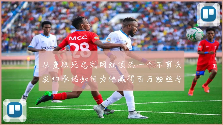 从曼联死忠到网红顶流一个不剪头发的承诺如何为他赢得百万粉丝与惊人财富