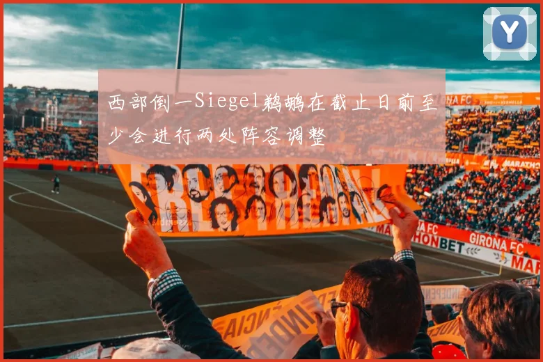西部倒一Siegel鹈鹕在截止日前至少会进行两处阵容调整